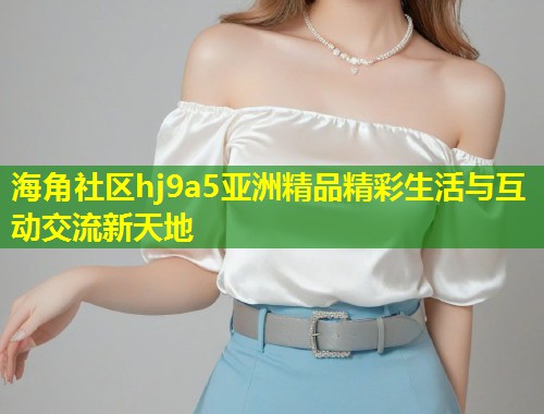 海角社区hj9a5亚洲精品精彩生活与互动交流新天地  第1张
