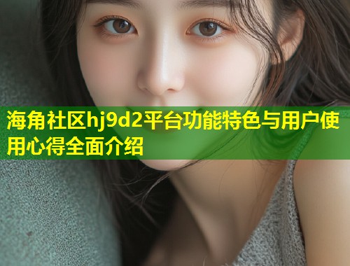 海角社区hj9d2平台功能特色与用户使用心得全面介绍  第1张