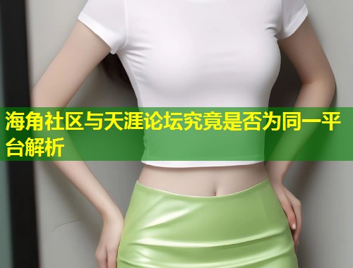 海角社区与天涯论坛究竟是否为同一平台解析  第1张