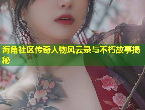 海角社区传奇人物风云录与不朽故事揭秘  第1张
