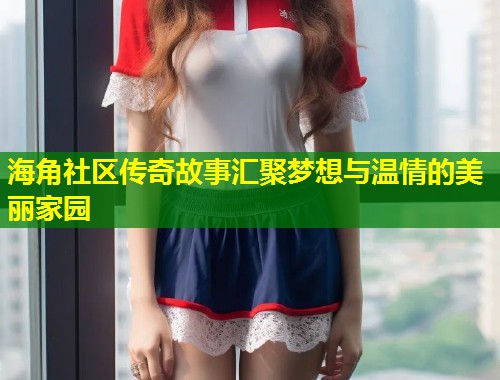 海角社区传奇故事汇聚梦想与温情的美丽家园  第2张