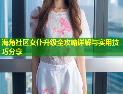 海角社区女仆升级全攻略详解与实用技巧分享  第1张