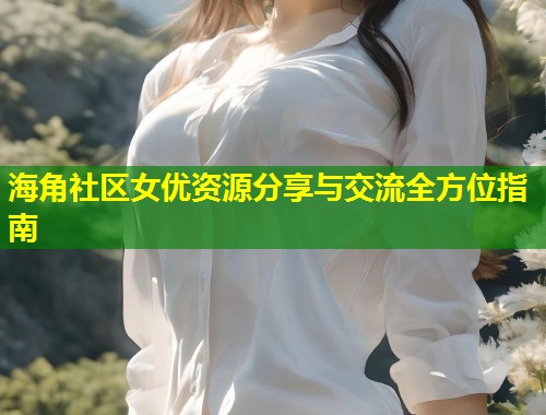 海角社区女优资源分享与交流全方位指南  第1张