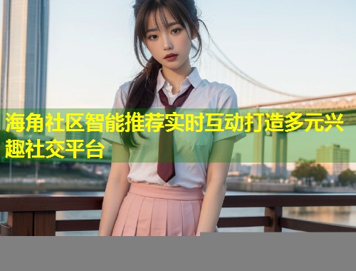 海角社区智能推荐实时互动打造多元兴趣社交平台  第1张