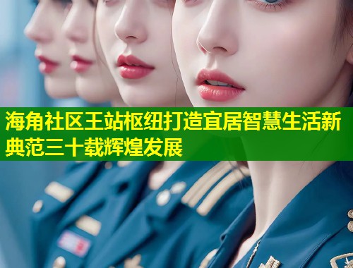 海角社区王站枢纽打造宜居智慧生活新典范三十载辉煌发展  第1张