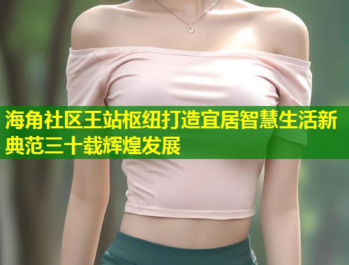 海角社区王站枢纽打造宜居智慧生活新典范三十载辉煌发展  第2张