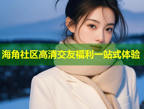 海角社区高清交友福利一站式体验  第2张