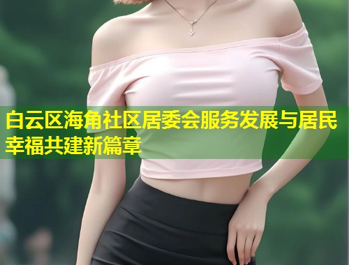 白云区海角社区居委会服务发展与居民幸福共建新篇章  第1张