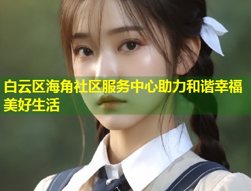 白云区海角社区服务中心助力和谐幸福美好生活  第2张