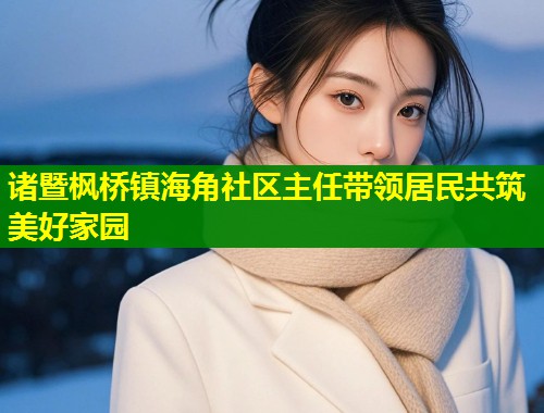 诸暨枫桥镇海角社区主任带领居民共筑美好家园  第1张